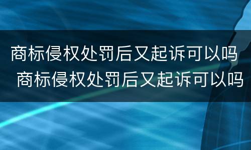 商标侵权处罚后又起诉可以吗 商标侵权处罚后又起诉可以吗怎么办