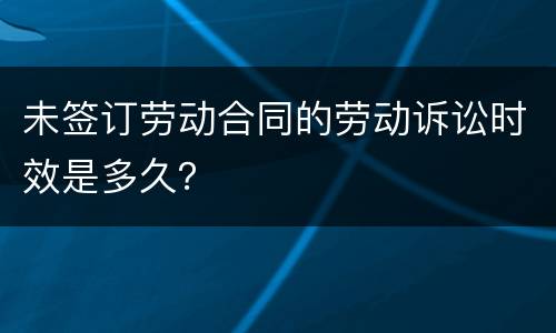 未签订劳动合同的劳动诉讼时效是多久？