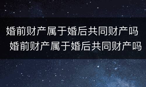 婚前财产属于婚后共同财产吗 婚前财产属于婚后共同财产吗对吗