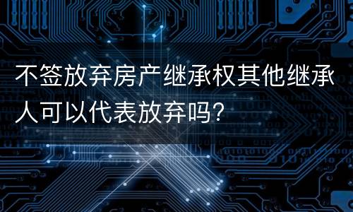 不签放弃房产继承权其他继承人可以代表放弃吗?