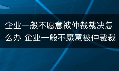 企业一般不愿意被仲裁裁决怎么办 企业一般不愿意被仲裁裁决怎么办呀