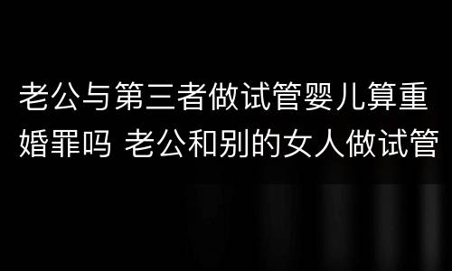 老公与第三者做试管婴儿算重婚罪吗 老公和别的女人做试管婴儿