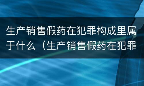 生产销售假药在犯罪构成里属于什么（生产销售假药在犯罪构成里属于什么案件）