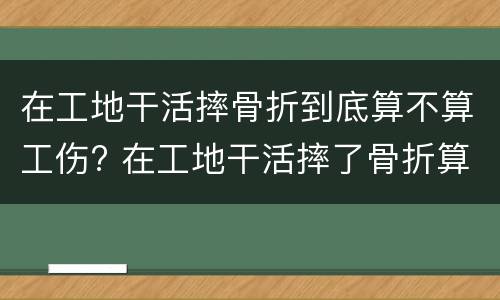 在工地干活摔骨折到底算不算工伤? 在工地干活摔了骨折算工伤吗