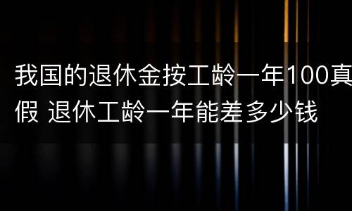 我国的退休金按工龄一年100真假 退休工龄一年能差多少钱