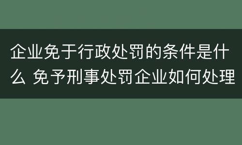 企业免于行政处罚的条件是什么 免予刑事处罚企业如何处理