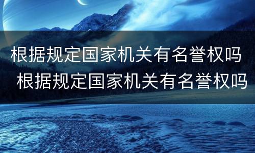 根据规定国家机关有名誉权吗 根据规定国家机关有名誉权吗为什么