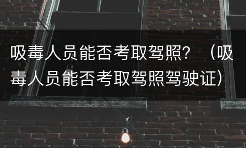 吸毒人员能否考取驾照？（吸毒人员能否考取驾照驾驶证）