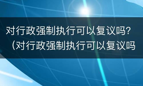 对行政强制执行可以复议吗？（对行政强制执行可以复议吗法律规定）