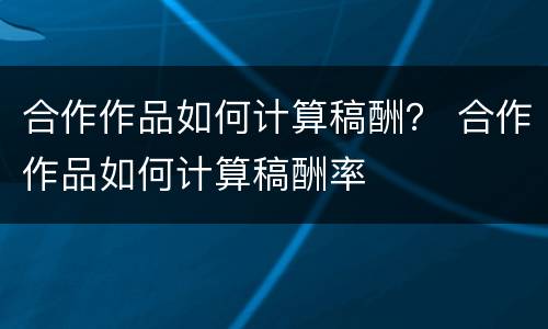 合作作品如何计算稿酬？ 合作作品如何计算稿酬率