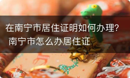 在南宁市居住证明如何办理？ 南宁市怎么办居住证