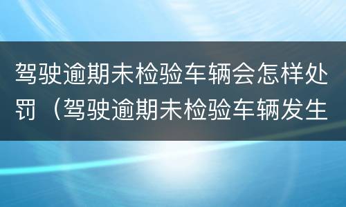 驾驶逾期未检验车辆会怎样处罚（驾驶逾期未检验车辆发生事故怎么处理）