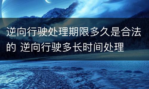 逆向行驶处理期限多久是合法的 逆向行驶多长时间处理