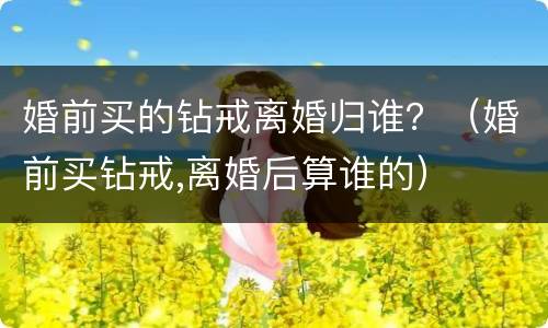 婚前买的钻戒离婚归谁？（婚前买钻戒,离婚后算谁的）