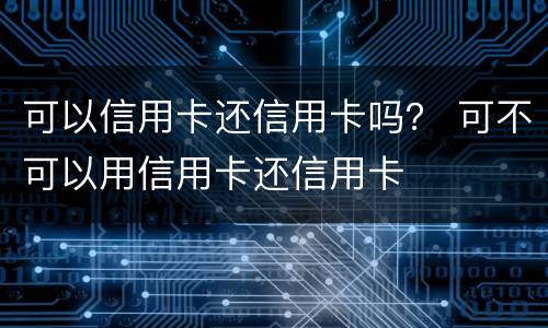 可以信用卡还信用卡吗？ 可不可以用信用卡还信用卡