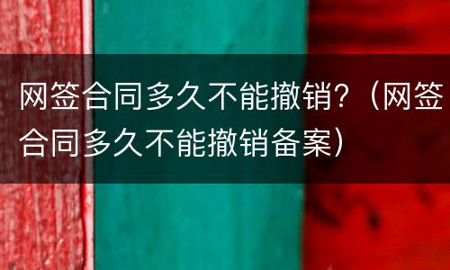 网签合同多久不能撤销?（网签合同多久不能撤销备案）