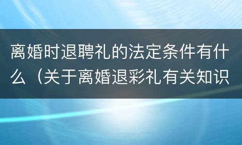 离婚时退聘礼的法定条件有什么（关于离婚退彩礼有关知识）