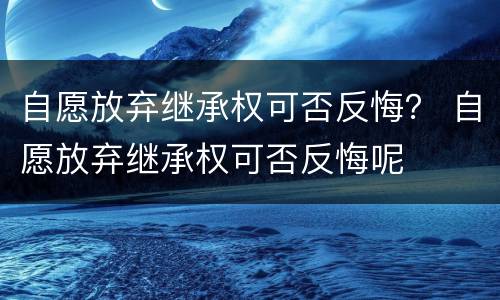 自愿放弃继承权可否反悔？ 自愿放弃继承权可否反悔呢