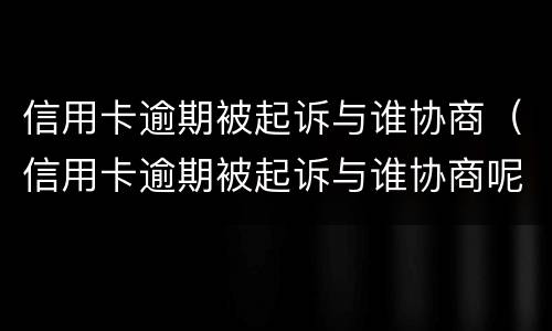 信用卡逾期被起诉与谁协商（信用卡逾期被起诉与谁协商呢）