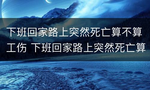 下班回家路上突然死亡算不算工伤 下班回家路上突然死亡算不算工伤