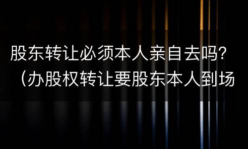 股东转让必须本人亲自去吗？（办股权转让要股东本人到场吗?）