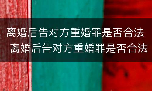 离婚后告对方重婚罪是否合法 离婚后告对方重婚罪是否合法呢