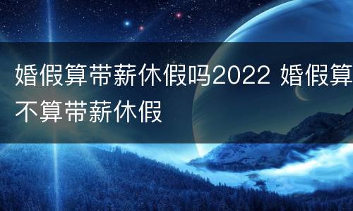 婚假算带薪休假吗2022 婚假算不算带薪休假