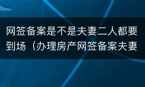 网签备案是不是夫妻二人都要到场（办理房产网签备案夫妻双方吗）