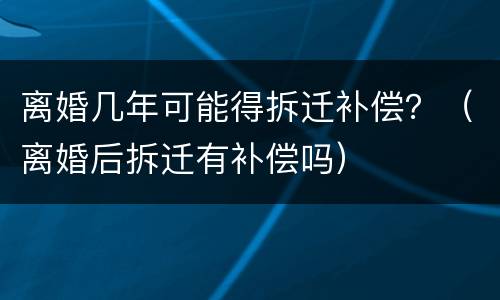 离婚几年可能得拆迁补偿？（离婚后拆迁有补偿吗）