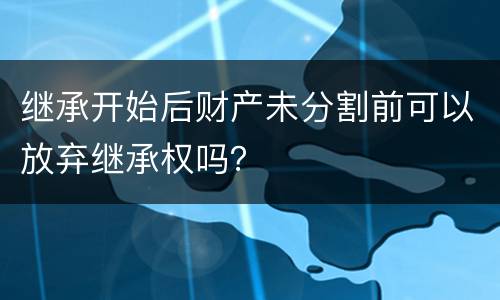 继承开始后财产未分割前可以放弃继承权吗？