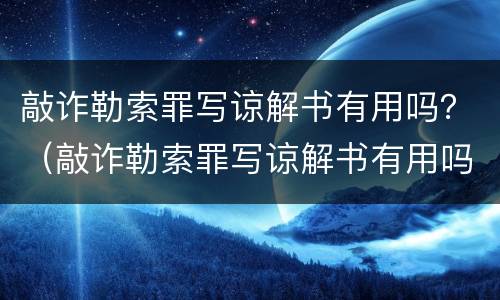 敲诈勒索罪写谅解书有用吗？（敲诈勒索罪写谅解书有用吗判几年）