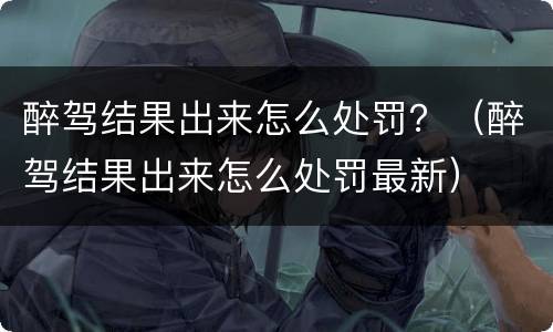 醉驾结果出来怎么处罚？（醉驾结果出来怎么处罚最新）