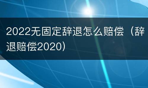 2022无固定辞退怎么赔偿（辞退赔偿2020）