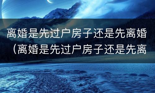 离婚是先过户房子还是先离婚（离婚是先过户房子还是先离婚再过户）