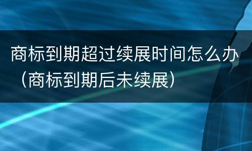 商标到期超过续展时间怎么办（商标到期后未续展）