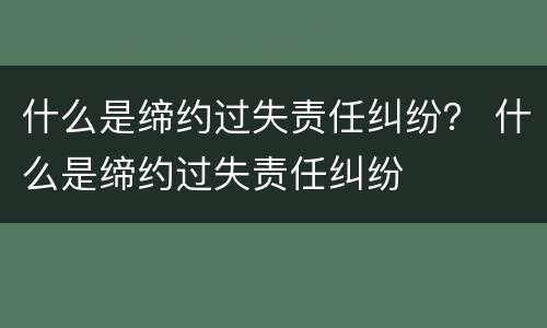 什么是缔约过失责任纠纷？ 什么是缔约过失责任纠纷