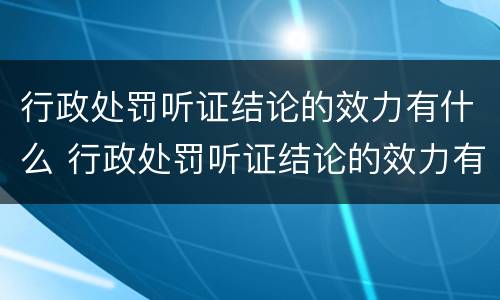 行政处罚听证结论的效力有什么 行政处罚听证结论的效力有什么要求