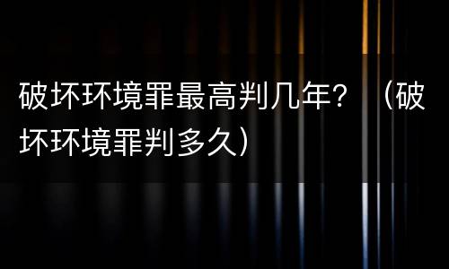 破坏环境罪最高判几年？（破坏环境罪判多久）