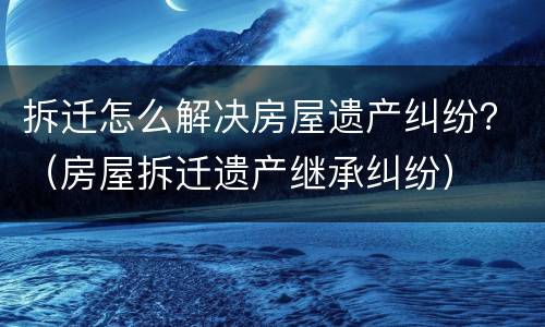 拆迁怎么解决房屋遗产纠纷？（房屋拆迁遗产继承纠纷）