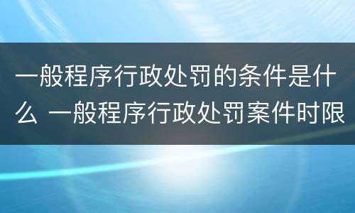 一般程序行政处罚的条件是什么 一般程序行政处罚案件时限