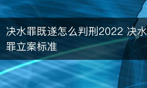 决水罪既遂怎么判刑2022 决水罪立案标准