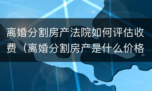 离婚分割房产法院如何评估收费（离婚分割房产是什么价格评估房产的）