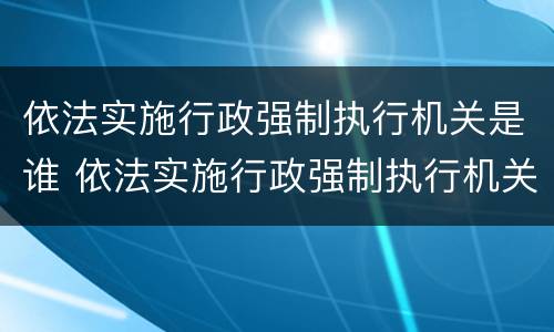 依法实施行政强制执行机关是谁 依法实施行政强制执行机关是谁的职责