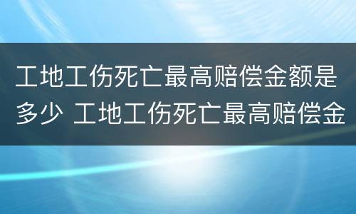 工地工伤死亡最高赔偿金额是多少 工地工伤死亡最高赔偿金额是多少钱