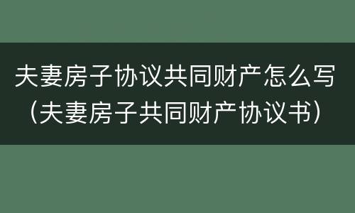 夫妻房子协议共同财产怎么写（夫妻房子共同财产协议书）