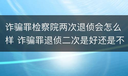 诈骗罪检察院两次退侦会怎么样 诈骗罪退侦二次是好还是不好