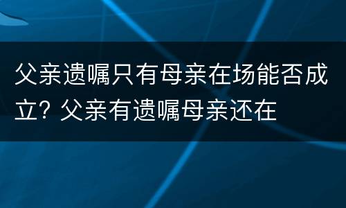 父亲遗嘱只有母亲在场能否成立? 父亲有遗嘱母亲还在