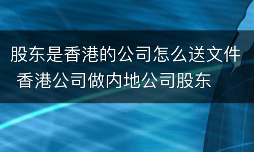 股东是香港的公司怎么送文件 香港公司做内地公司股东