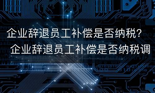 企业辞退员工补偿是否纳税？ 企业辞退员工补偿是否纳税调整