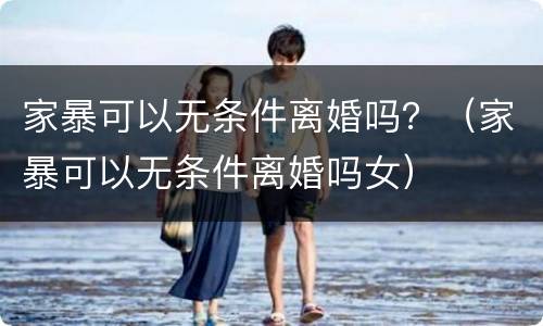 家暴可以无条件离婚吗？（家暴可以无条件离婚吗女）